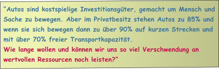 Autos sind kostspielige Investitionsgter, gemacht um Mensch und Sache zu bewegen. Aber im Privatbesitz stehen Autos zu 85% und wenn sie sich bewegen dann zu ber 90% auf kurzen Strecken und mit ber 70% freier Transportkapazitt.  Wie lange wollen und knnen wir uns so viel Verschwendung an wertvollen Ressourcen noch leisten?